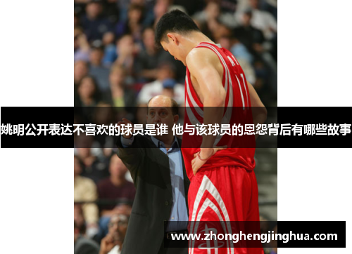 姚明公开表达不喜欢的球员是谁 他与该球员的恩怨背后有哪些故事