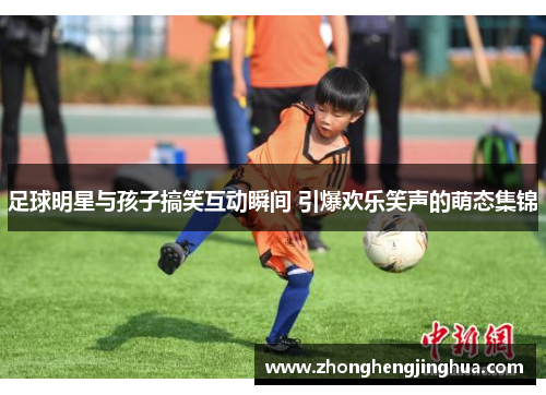 足球明星与孩子搞笑互动瞬间 引爆欢乐笑声的萌态集锦
