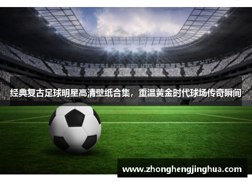经典复古足球明星高清壁纸合集，重温黄金时代球场传奇瞬间