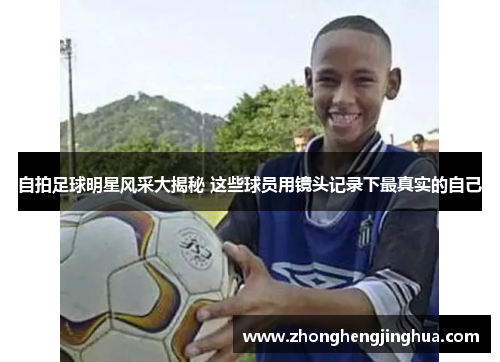 自拍足球明星风采大揭秘 这些球员用镜头记录下最真实的自己