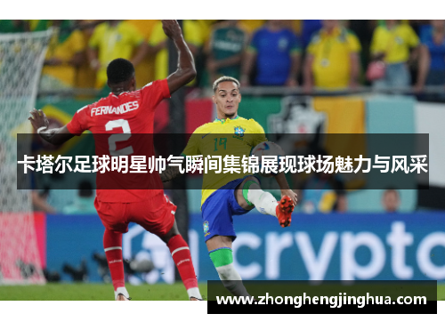 卡塔尔足球明星帅气瞬间集锦展现球场魅力与风采