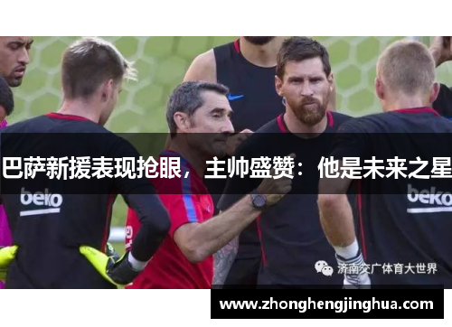 巴萨新援表现抢眼，主帅盛赞：他是未来之星