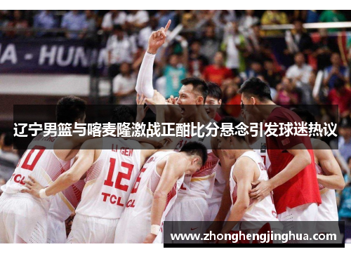 辽宁男篮与喀麦隆激战正酣比分悬念引发球迷热议